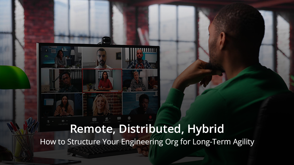Remote, Distributed, Hybrid: How to Structure Your Engineering Org for Long-Term Agility